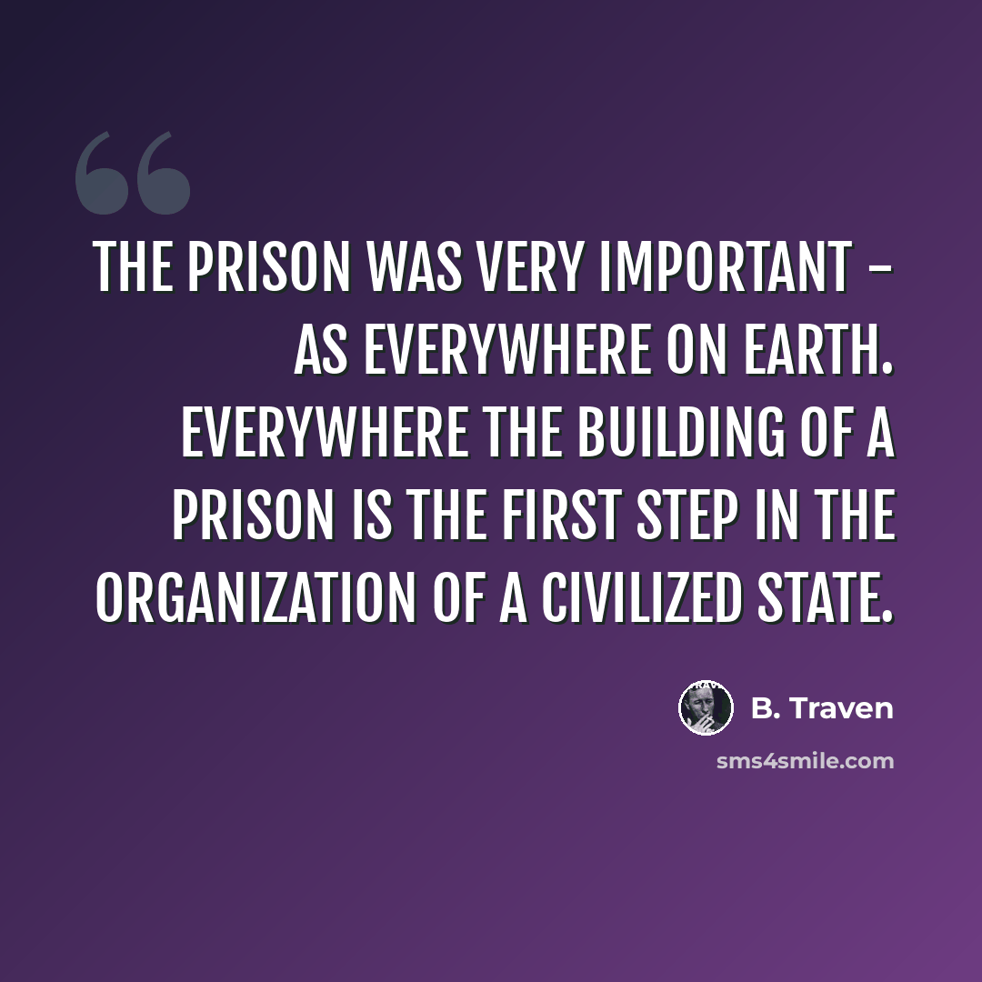 “The prison was very important - as everywhere on earth. Everywhere the building of a prison is the first step in the organization of a civilized state.” quote by B. Traven
