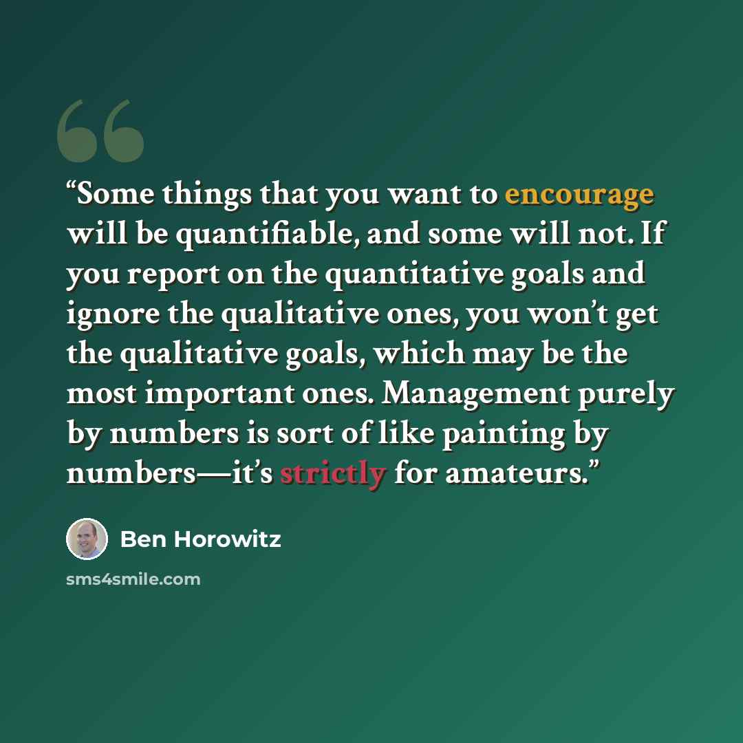 “Some things that you want to encourage will be quantifiable, and some will not. If you report on the quantitative goals and ignore the qualitative ones, you won’t get the qualitative goals, which may be the most important ones. Management purely by numbers is sort of like painting by numbers—it’s…” quote by Ben Horowitz