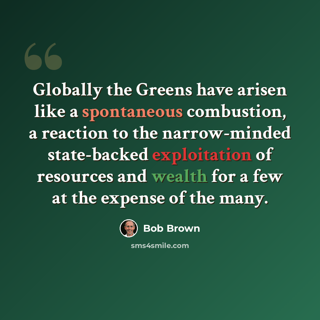 “Globally the Greens have arisen like a spontaneous combustion, a reaction to the narrow-minded state-backed exploitation of resources and wealth for a few at the expense of the many.” quote by Bob Brown