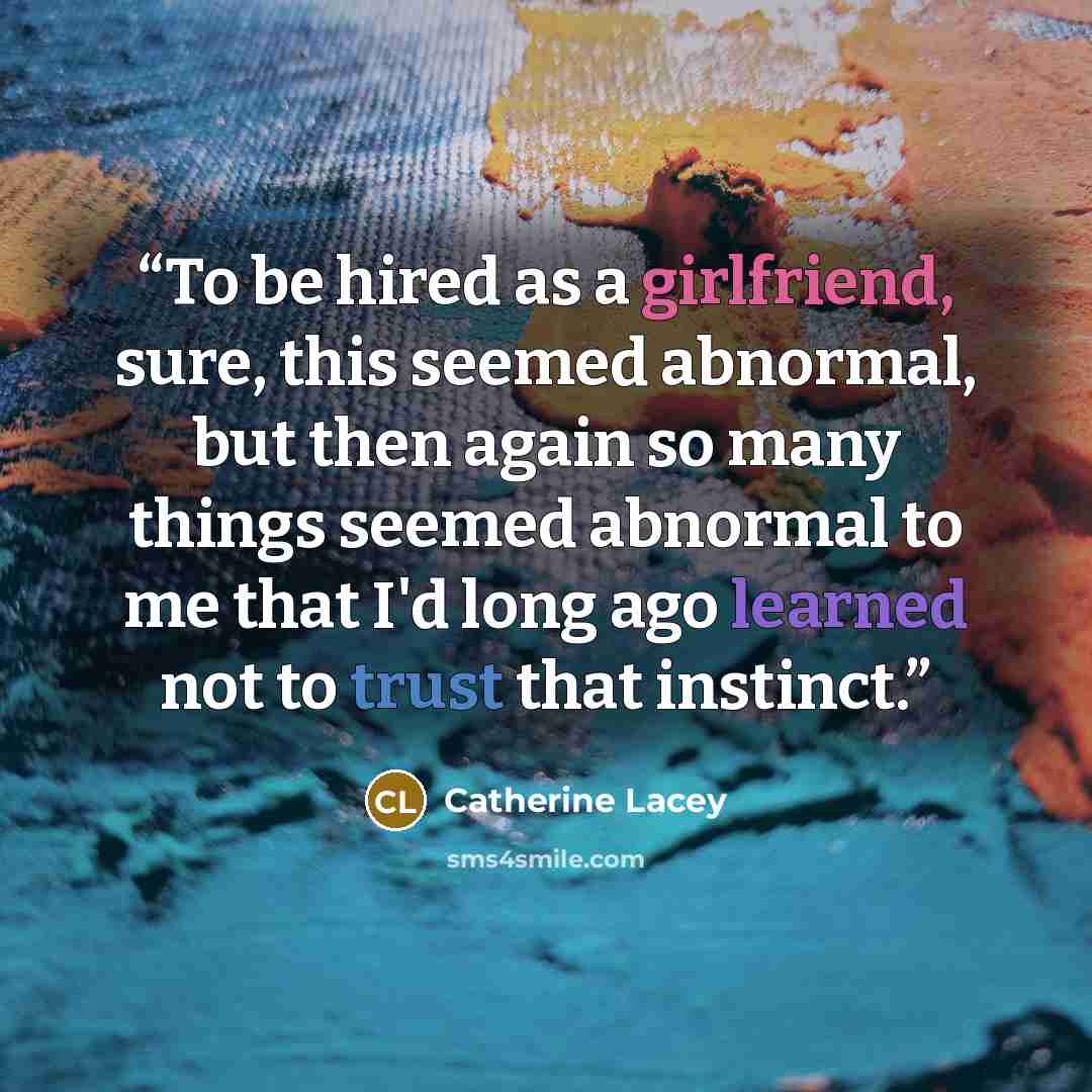 “To be hired as a girlfriend, sure, this seemed abnormal, but then again so many things seemed abnormal to me that I'd long ago learned not to trust that instinct.” quote by Catherine Lacey