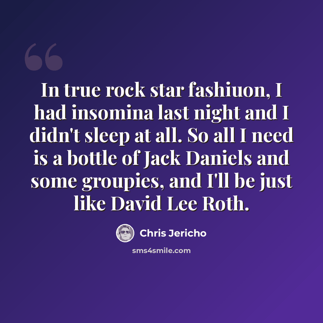 “In true rock star fashiuon, I had insomina last night and I didn't sleep at all. So all I need is a bottle of Jack Daniels and some groupies, and I'll be just like David Lee Roth.” quote by Chris Jericho