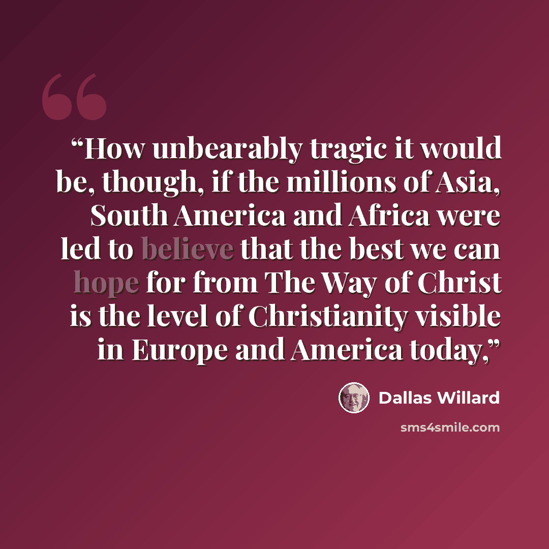 “How unbearably tragic it would be, though, if the millions of Asia, South America and Africa were led to believe that the best we can hope for from The Way of Christ is the level of Christianity visible in Europe and America today,” quote by Dallas Willard