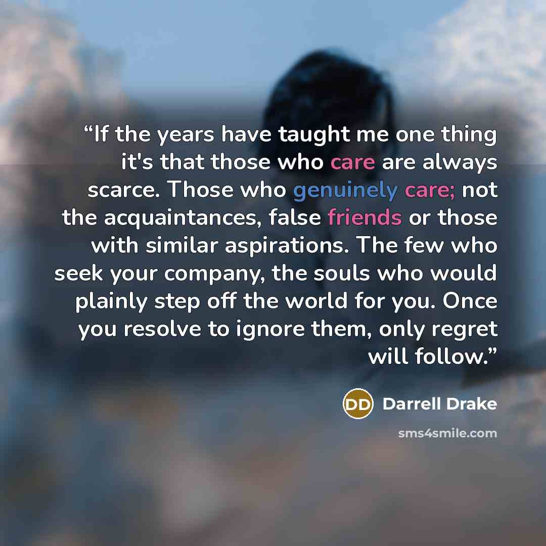 “If the years have taught me one thing it's that those who care are always scarce. Those who genuinely care; not the acquaintances, false friends or those with similar aspirations. The few who seek your company, the souls who would plainly step off the world for you. Once you resolve to ignore…” quote by Darrell Drake