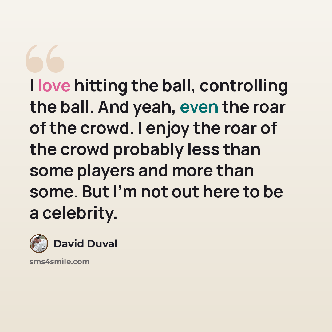 “I love hitting the ball, controlling the ball. And yeah, even the roar of the crowd. I enjoy the roar of the crowd probably less than some players and more than some. But I'm not out here to be a celebrity.” quote by David Duval