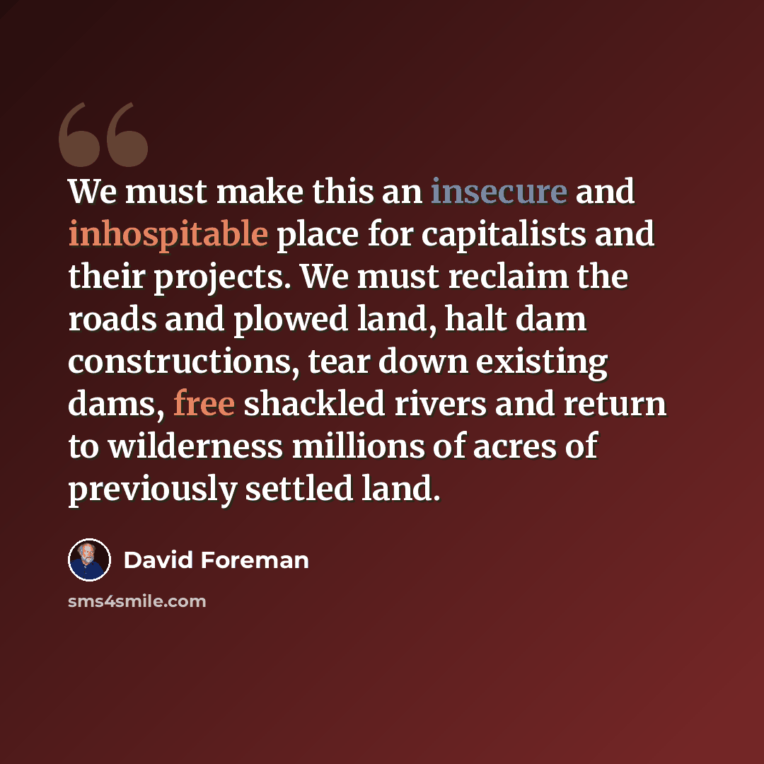 “We must make this an insecure and inhospitable place for capitalists and their projects. We must reclaim the roads and plowed land, halt dam constructions, tear down existing dams, free shackled rivers and return to wilderness millions of acres of previously settled land.” quote by David Foreman