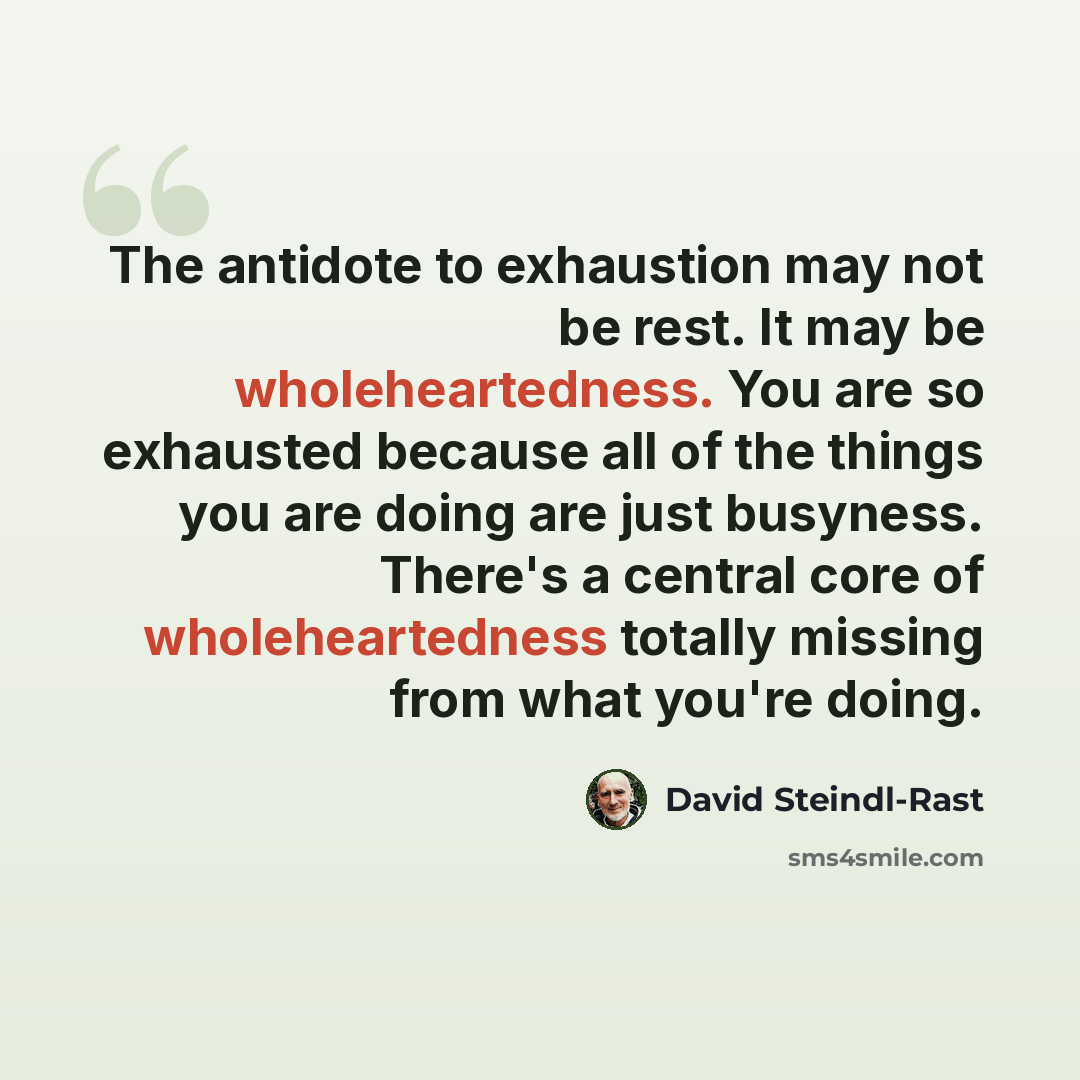“The antidote to exhaustion may not be rest. It may be wholeheartedness. You are so exhausted because all of the things you are doing are just busyness. There's a central core of wholeheartedness totally missing from what you're doing.” quote by David Steindl-Rast