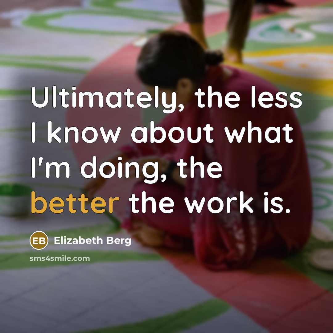 “Ultimately, the less I know about what I'm doing, the better the work is.” quote by Elizabeth Berg