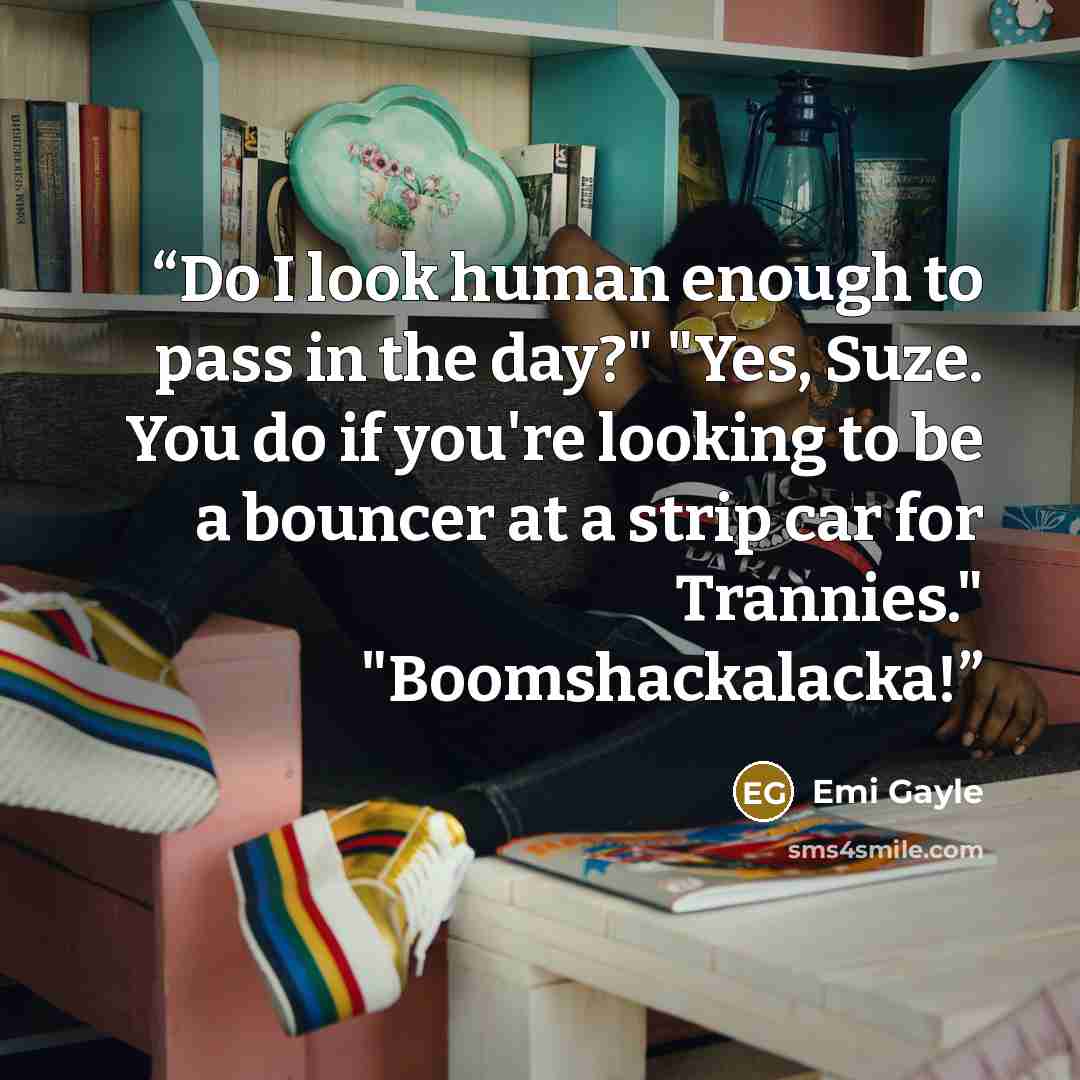 “Do I look human enough to pass in the day?" "Yes, Suze. You do if you're looking to be a bouncer at a strip car for Trannies." "Boomshackalacka!” quote by Emi Gayle