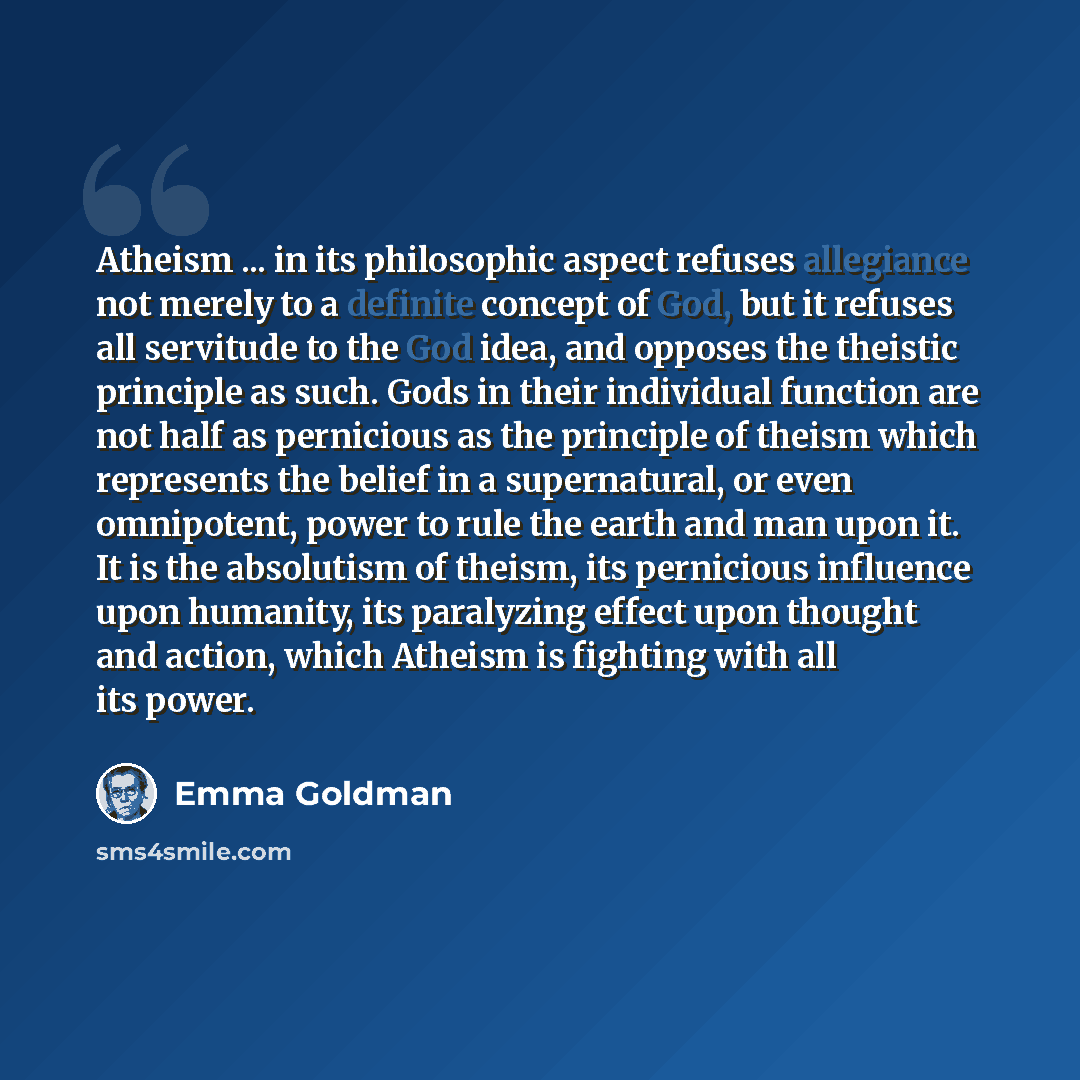 “Atheism ... in its philosophic aspect refuses allegiance not merely to a definite concept of God, but it refuses all servitude to the God idea, and opposes the theistic principle as such. Gods in their individual function are not half as pernicious as the principle of theism which represents the…” quote by Emma Goldman