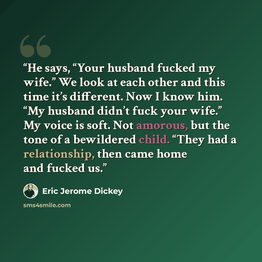 “He says, “Your husband fucked my wife.” We look at each other and this time it’s different. Now I know him. “My husband didn’t fuck your wife.” My voice is soft. Not amorous, but the tone of a bewildered child. “They had a relationship, then came home and fucked us.” quote by Eric Jerome Dickey