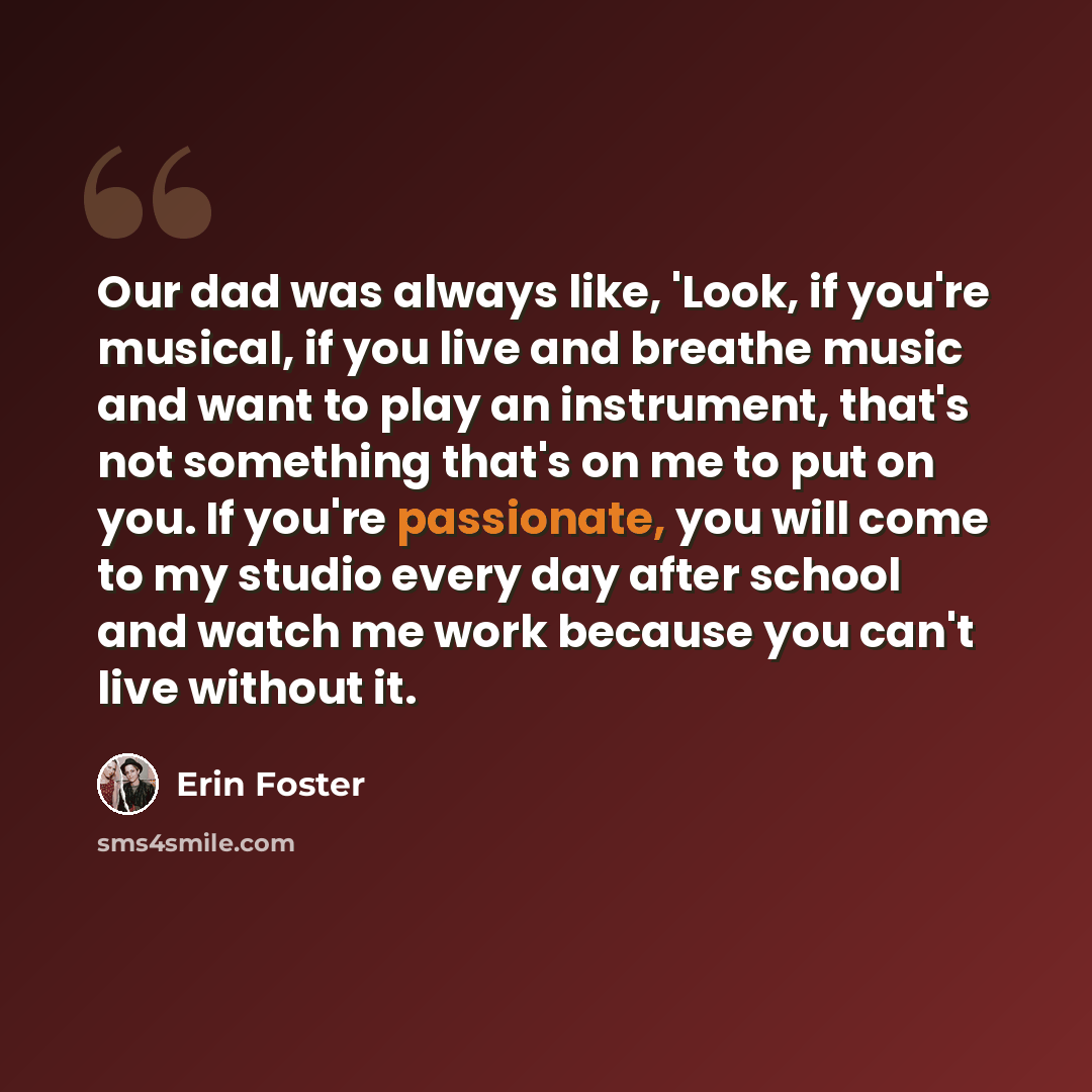 “Our dad was always like, 'Look, if you're musical, if you live and breathe music and want to play an instrument, that's not something that's on me to put on you. If you're passionate, you will come to my studio every day after school and watch me work because you can't live without it.” quote by Erin Foster