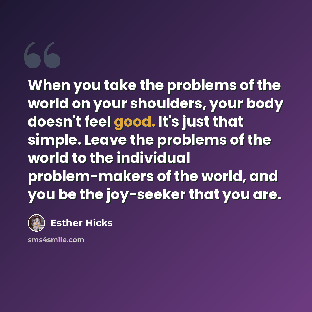 “When you take the problems of the world on your shoulders, your body doesn't feel good. It's just that simple. Leave the problems of the world to the individual problem-makers of the world, and you be the joy-seeker that you are.” quote by Esther Hicks