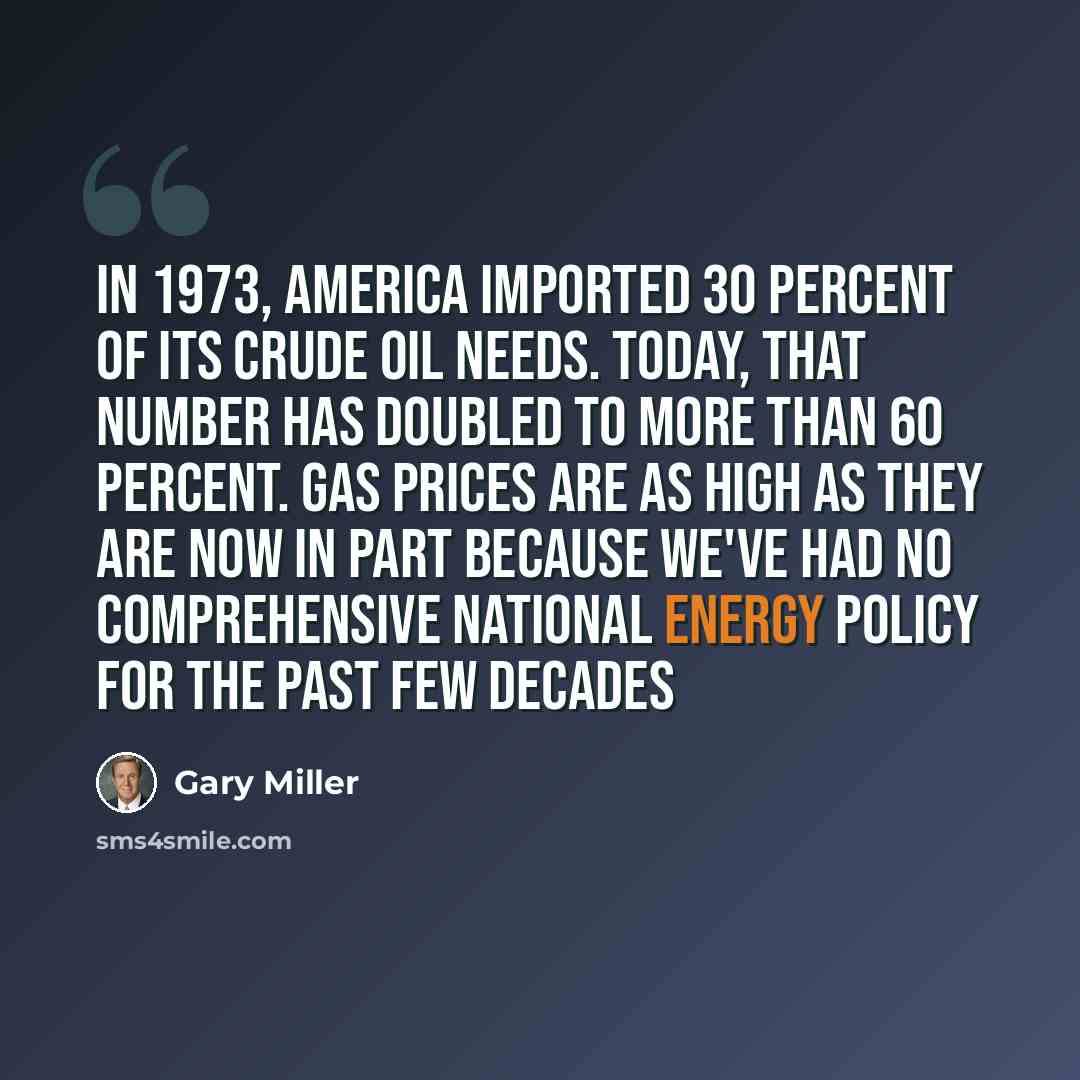 “In 1973, America imported 30 percent of its crude oil needs. Today, that number has doubled to more than 60 percent. Gas prices are as high as they are now in part because we've had no comprehensive national energy policy for the past few decades” quote by Gary Miller