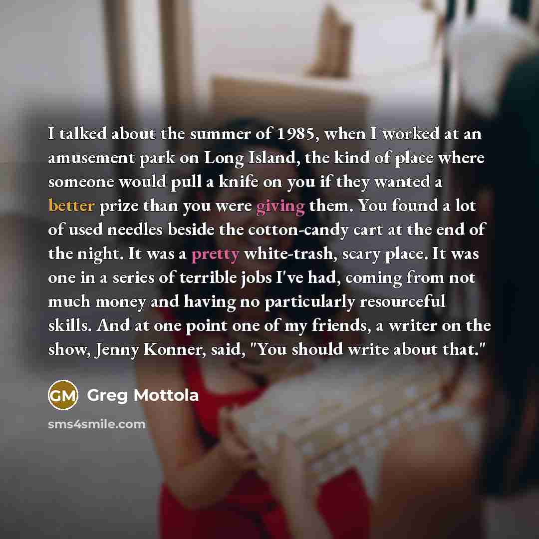“I talked about the summer of 1985, when I worked at an amusement park on Long Island, the kind of place where someone would pull a knife on you if they wanted a better prize than you were giving them. You found a lot of used needles beside the cotton-candy cart at the end of the night. It was a…” quote by Greg Mottola