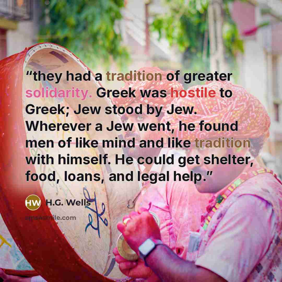 “they had a tradition of greater solidarity. Greek was hostile to Greek; Jew stood by Jew. Wherever a Jew went, he found men of like mind and like tradition with himself. He could get shelter, food, loans, and legal help.” quote by H.G. Wells