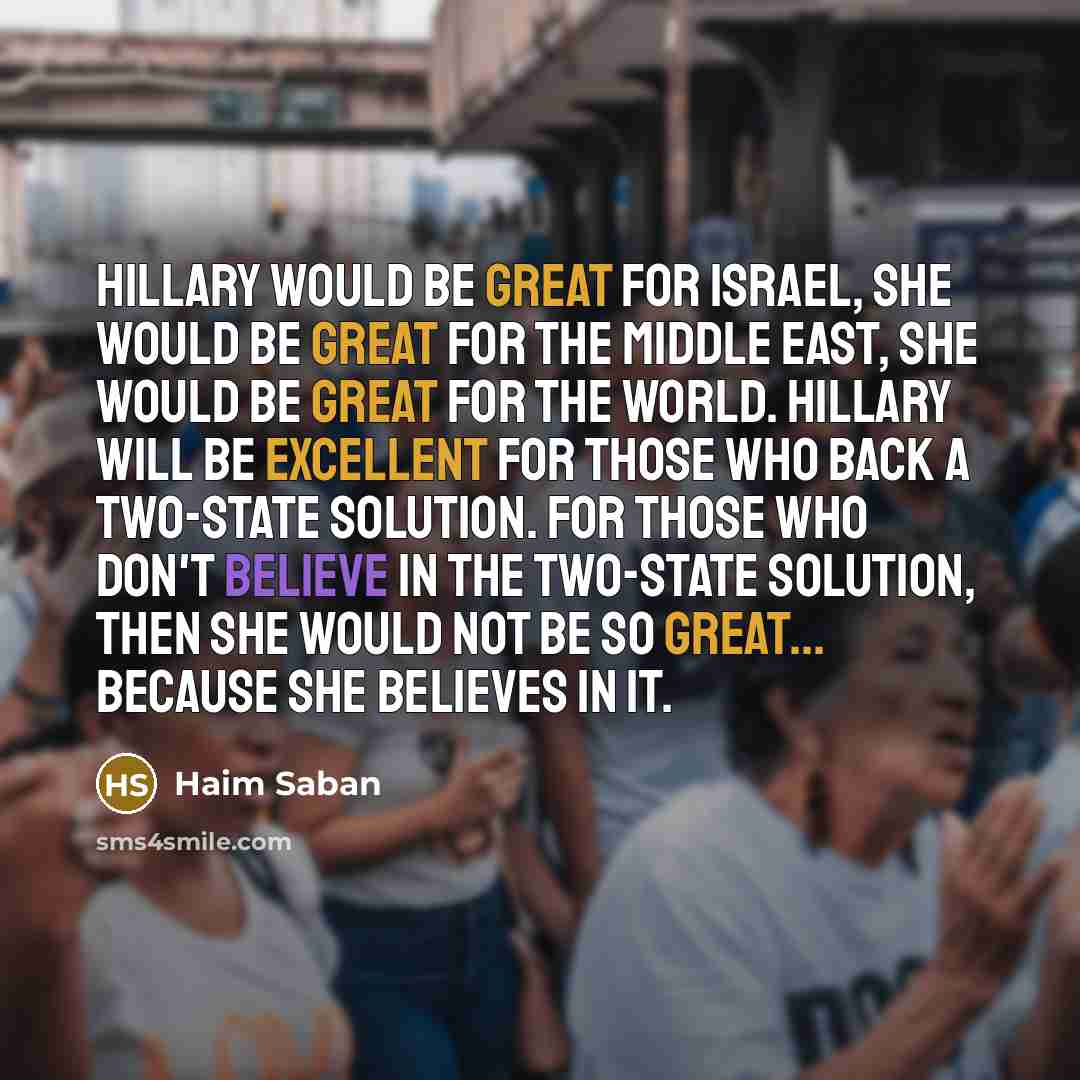 “Hillary would be great for Israel, she would be great for the Middle East, she would be great for the world. Hillary will be excellent for those who back a two-state solution. For those who don't believe in the two-state solution, then she would not be so great... because she believes in it.” quote by Haim Saban