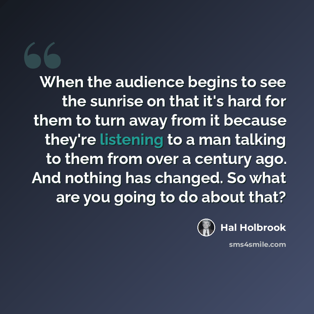 “When the audience begins to see the sunrise on that it's hard for them to turn away from it because they're listening to a man talking to them from over a century ago. And nothing has changed. So what are you going to do about that?” quote by Hal Holbrook