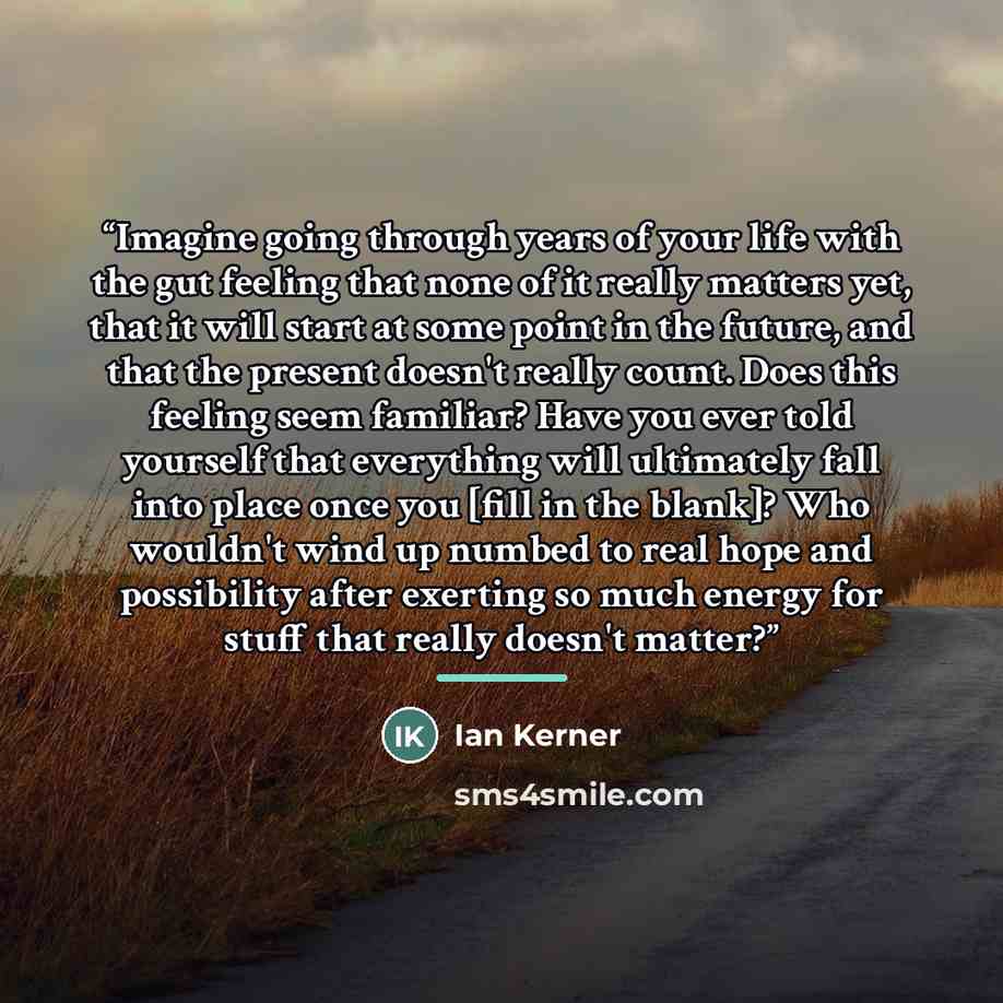 “Imagine going through years of your life with the gut feeling that none of it really matters yet, that it will start at some point in the future, and that the present doesn't really count. Does this feeling seem familiar? Have you ever told yourself that everything will ultimately fall into place…” quote by Ian Kerner