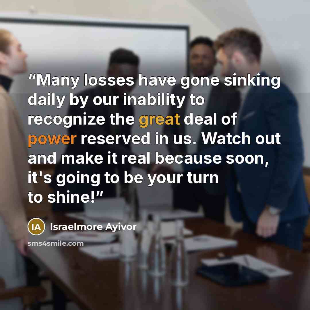 “Many losses have gone sinking daily by our inability to recognize the great deal of power reserved in us. Watch out and make it real because soon, it's going to be your turn to shine!” quote by Israelmore Ayivor