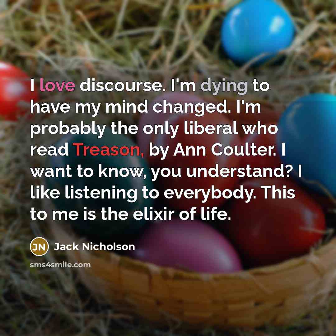 “I love discourse. I'm dying to have my mind changed. I'm probably the only liberal who read Treason, by Ann Coulter. I want to know, you understand? I like listening to everybody. This to me is the elixir of life.” quote by Jack Nicholson