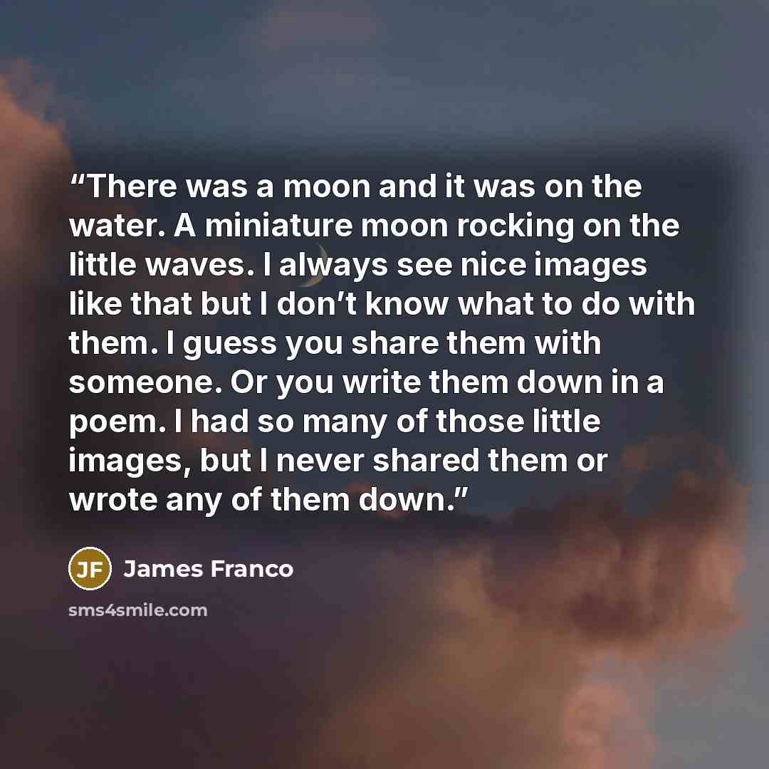 “There was a moon and it was on the water. A miniature moon rocking on the little waves. I always see nice images like that but I don’t know what to do with them. I guess you share them with someone. Or you write them down in a poem. I had so many of those little images, but I never shared them or…” quote by James Franco