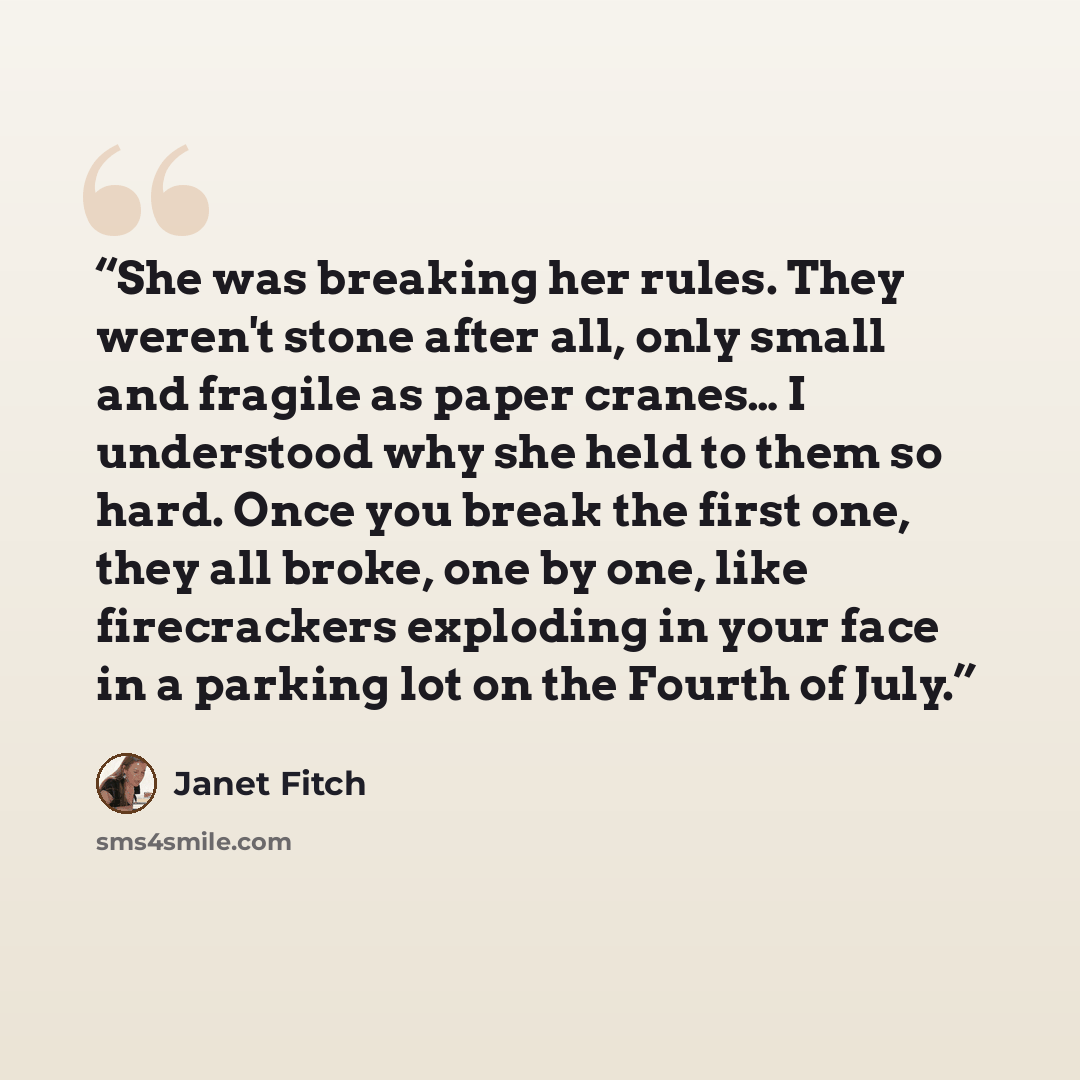 “She was breaking her rules. They weren't stone after all, only small and fragile as paper cranes… I understood why she held to them so hard. Once you break the first one, they all broke, one by one, like firecrackers exploding in your face in a parking lot on the Fourth of July.” quote by Janet Fitch
