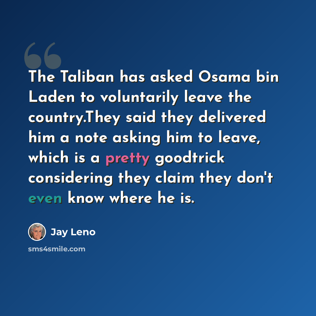 “The Taliban has asked Osama bin Laden to voluntarily leave the country.They said they delivered him a note asking him to leave, which is a pretty goodtrick considering they claim they don't even know where he is.” quote by Jay Leno