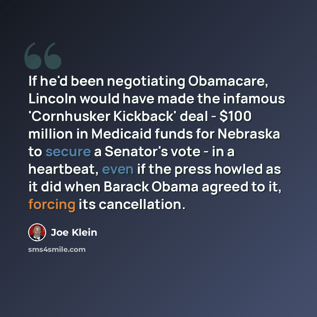 “If he'd been negotiating Obamacare, Lincoln would have made the infamous 'Cornhusker Kickback' deal - $100 million in Medicaid funds for Nebraska to secure a Senator's vote - in a heartbeat, even if the press howled as it did when Barack Obama agreed to it, forcing its cancellation.” quote by Joe Klein