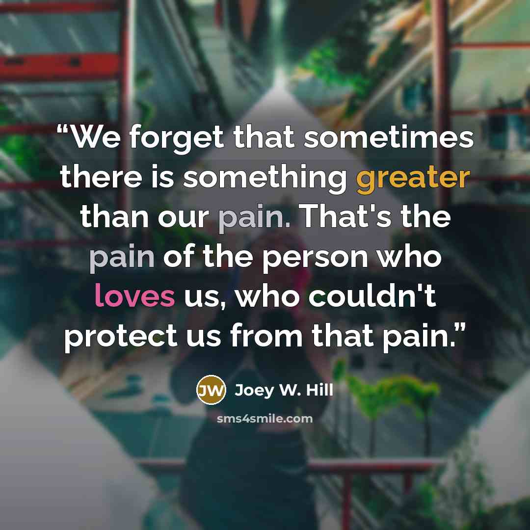 “We forget that sometimes there is something greater than our pain. That's the pain of the person who loves us, who couldn't protect us from that pain.” quote by Joey W. Hill