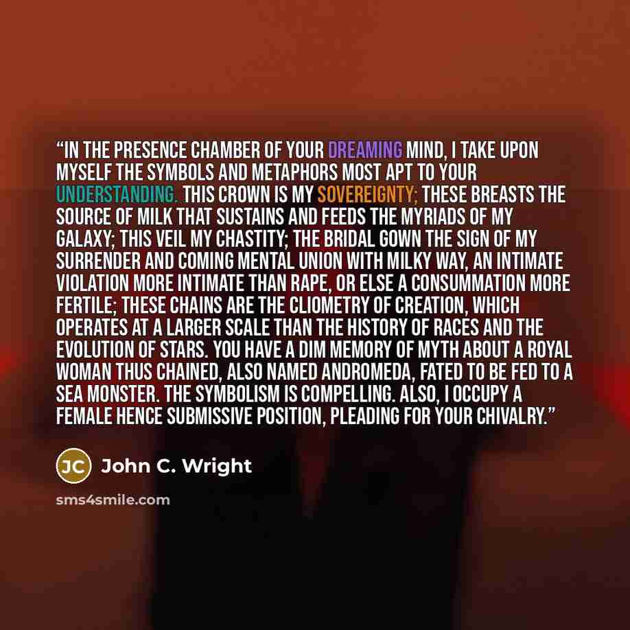 “In the presence chamber of your dreaming mind, I take upon myself the symbols and metaphors most apt to your understanding. This crown is my sovereignty; these breasts the source of milk that sustains and feeds the myriads of my galaxy; this veil my chastity; the bridal gown the sign of my…” quote by John C. Wright