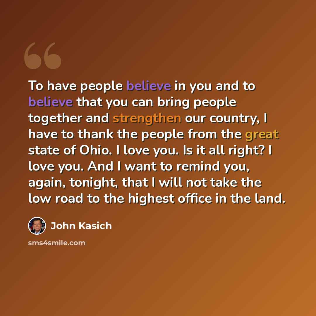 “To have people believe in you and to believe that you can bring people together and strengthen our country, I have to thank the people from the great state of Ohio. I love you. Is it all right? I love you. And I want to remind you, again, tonight, that I will not take the low road to the highest…” quote by John Kasich