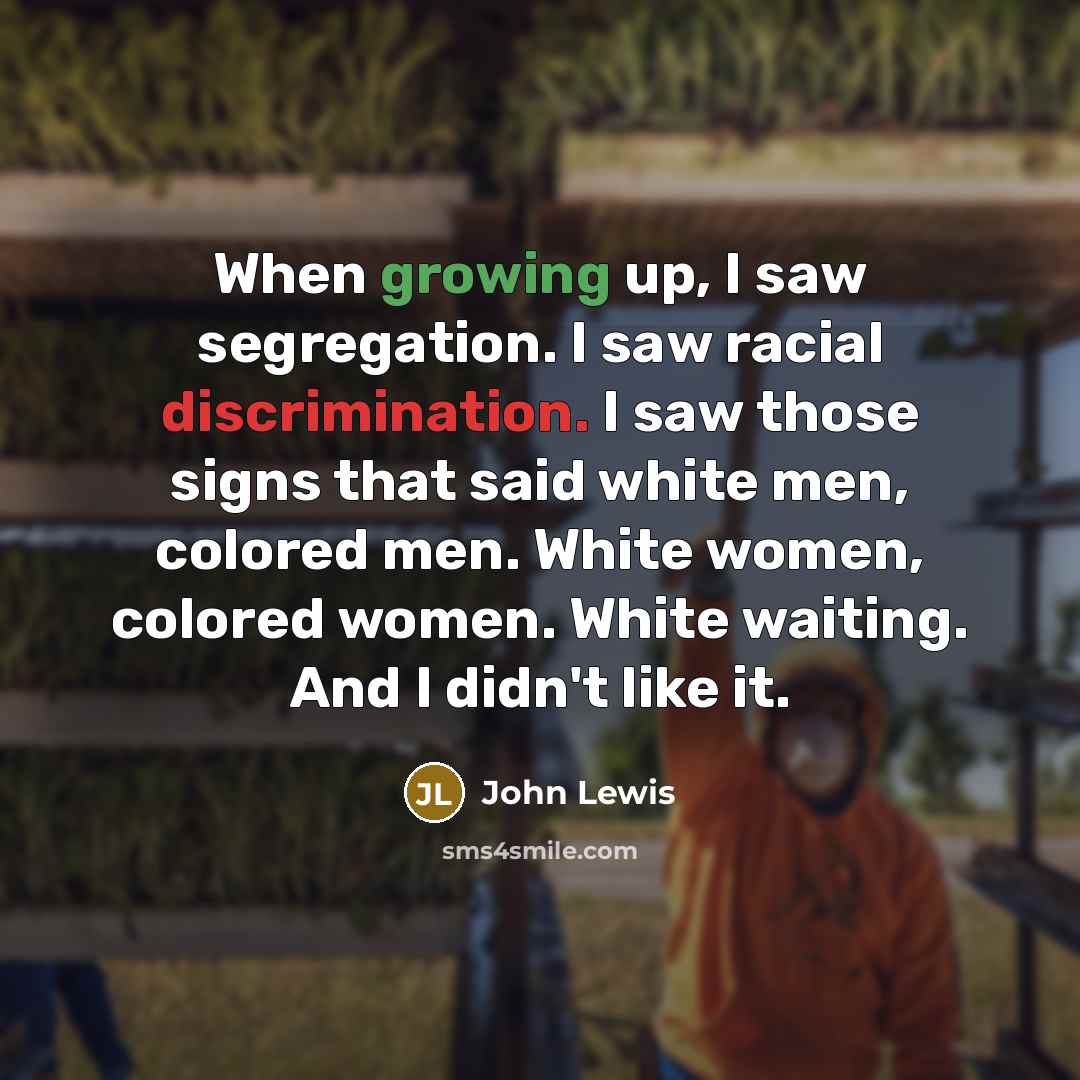 “When growing up, I saw segregation. I saw racial discrimination. I saw those signs that said white men, colored men. White women, colored women. White waiting. And I didn't like it.” quote by John Lewis