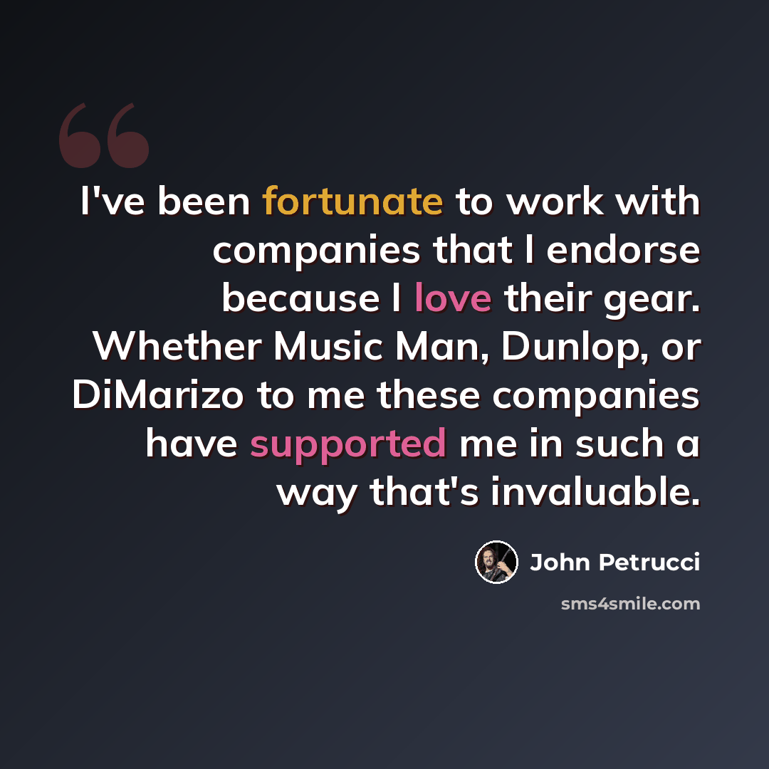 “I've been fortunate to work with companies that I endorse because I love their gear. Whether Music Man, Dunlop, or DiMarizo to me these companies have supported me in such a way that's invaluable.” quote by John Petrucci