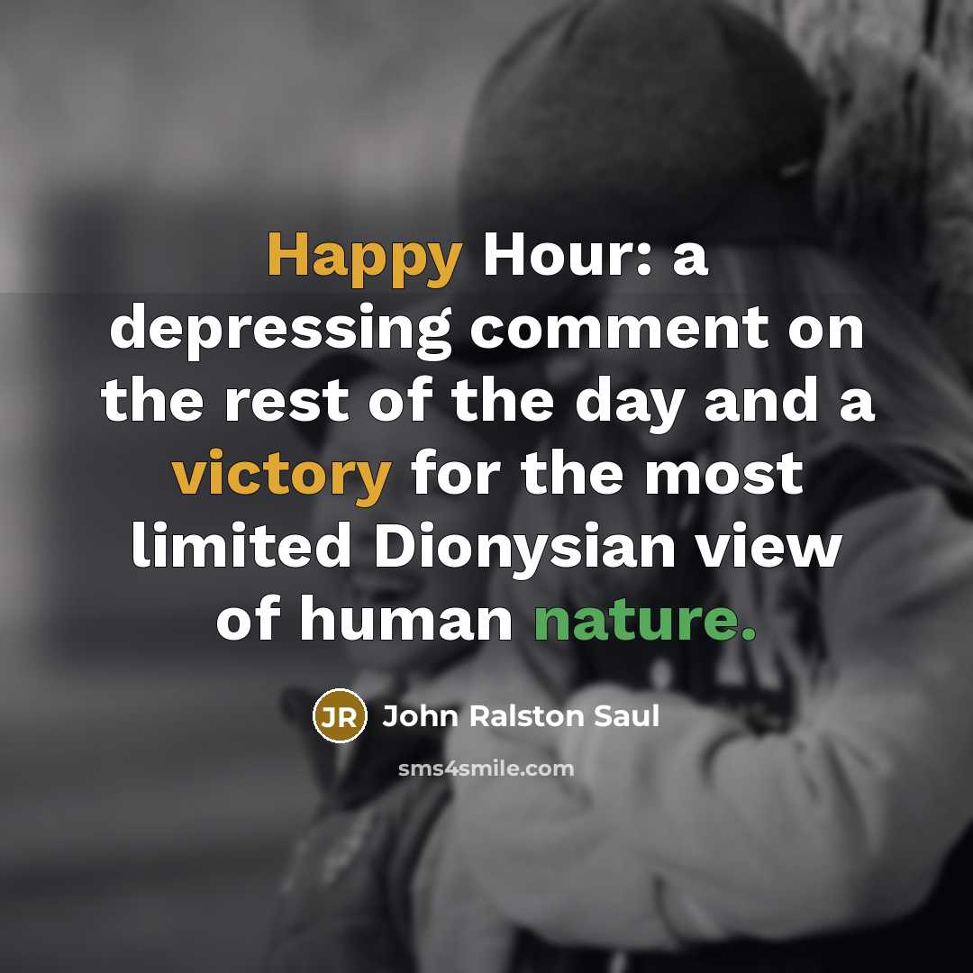 “Happy Hour: a depressing comment on the rest of the day and a victory for the most limited Dionysian view of human nature.” quote by John Ralston Saul