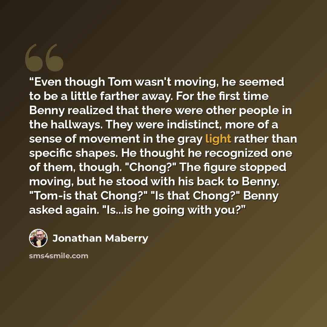 “Even though Tom wasn't moving, he seemed to be a little farther away. For the first time Benny realized that there were other people in the hallways. They were indistinct, more of a sense of movement in the gray light rather than specific shapes. He thought he recognized one of them, though…” quote by Jonathan Maberry