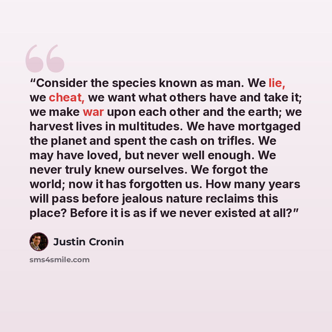 “Consider the species known as man. We lie, we cheat, we want what others have and take it; we make war upon each other and the earth; we harvest lives in multitudes. We have mortgaged the planet and spent the cash on trifles. We may have loved, but never well enough. We never truly knew ourselves…” quote by Justin Cronin