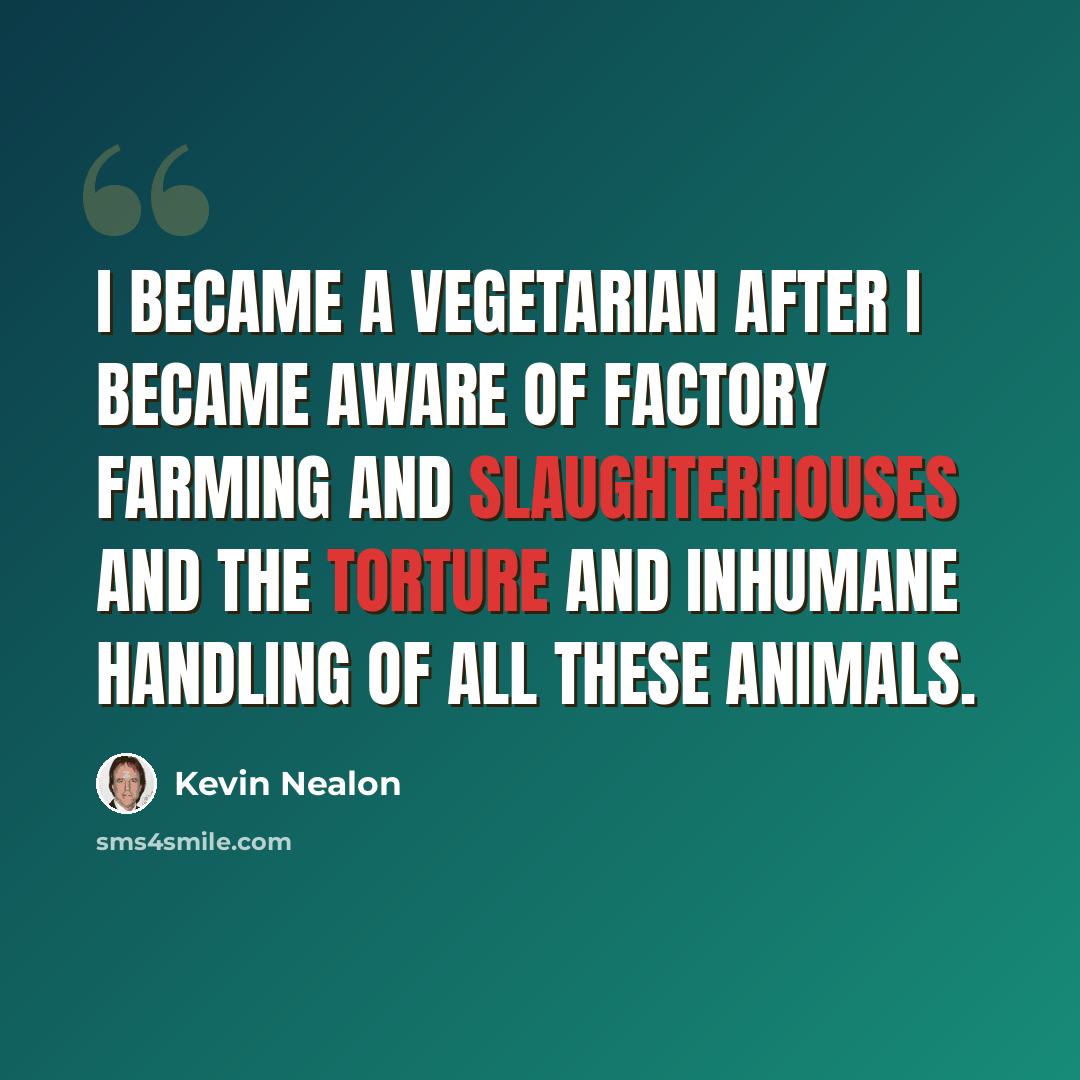 “I became a vegetarian after I became aware of factory farming and slaughterhouses and the torture and inhumane handling of all these animals.” quote by Kevin Nealon