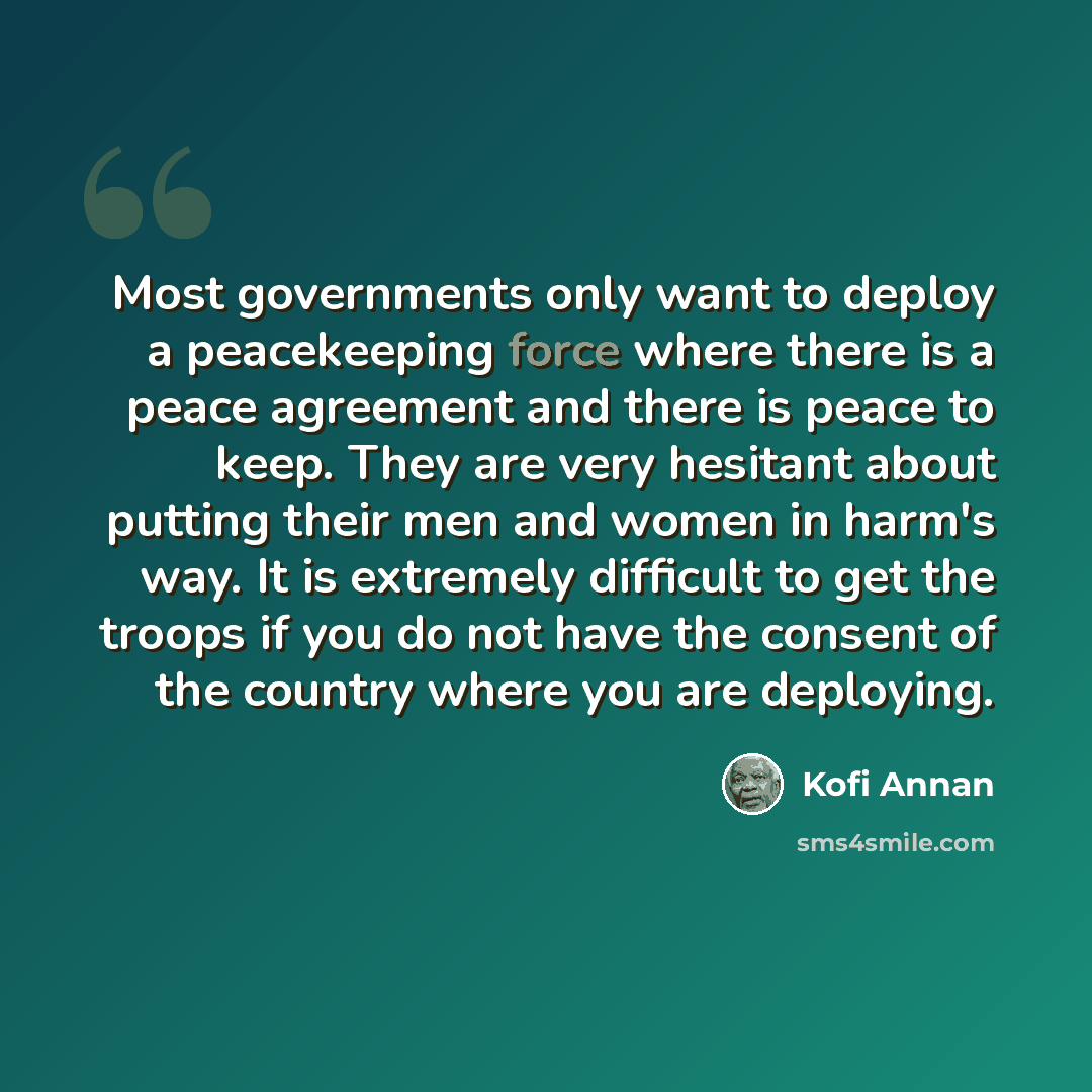 “Most governments only want to deploy a peacekeeping force where there is a peace agreement and there is peace to keep. They are very hesitant about putting their men and women in harm's way. It is extremely difficult to get the troops if you do not have the consent of the country where you are…” quote by Kofi Annan