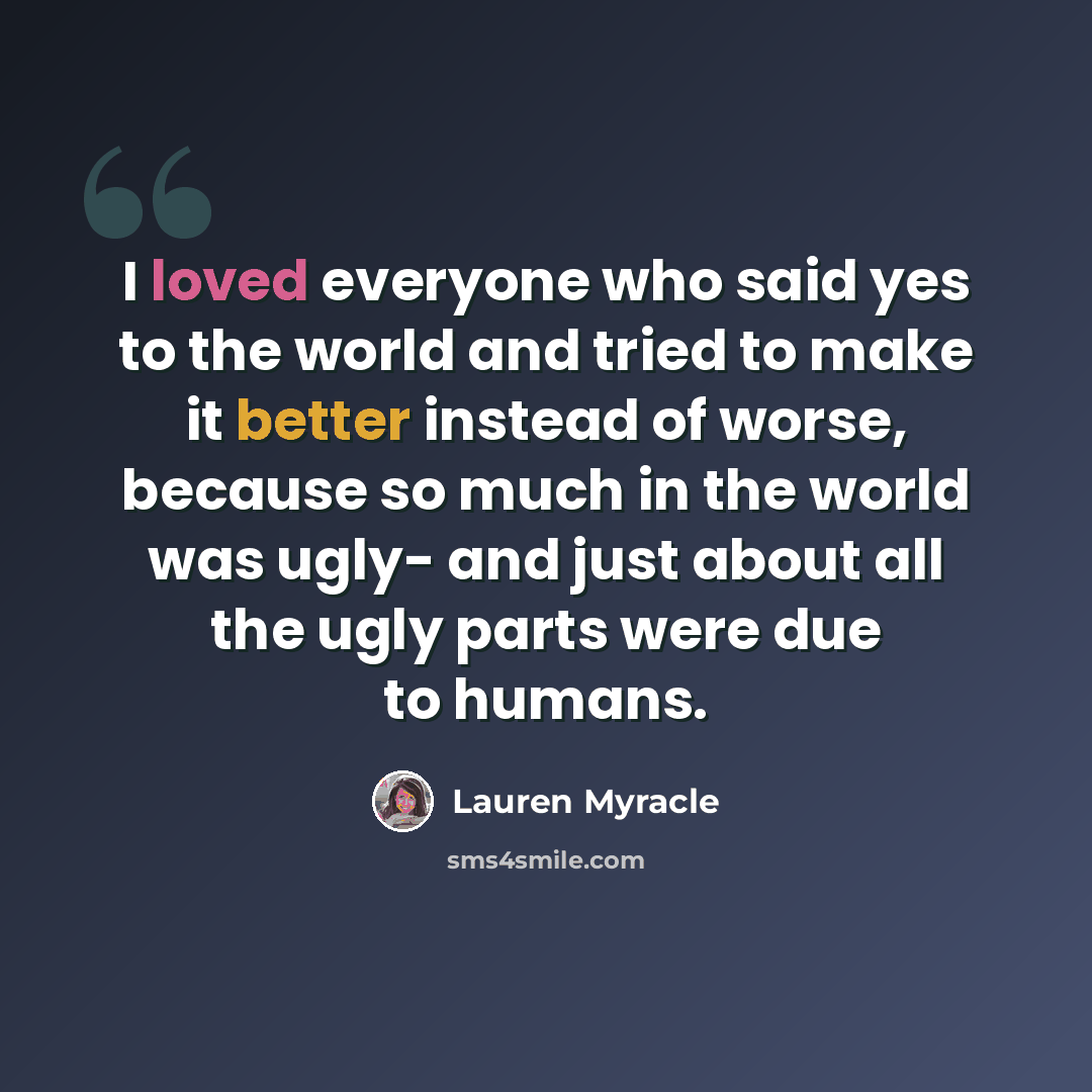 “I loved everyone who said yes to the world and tried to make it better instead of worse, because so much in the world was ugly- and just about all the ugly parts were due to humans.” quote by Lauren Myracle