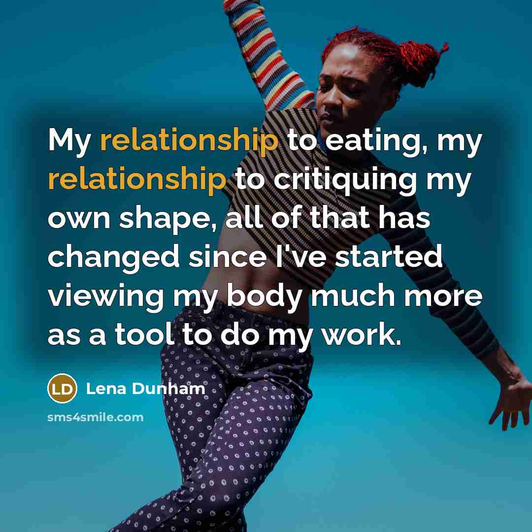 “My relationship to eating, my relationship to critiquing my own shape, all of that has changed since I've started viewing my body much more as a tool to do my work.” quote by Lena Dunham