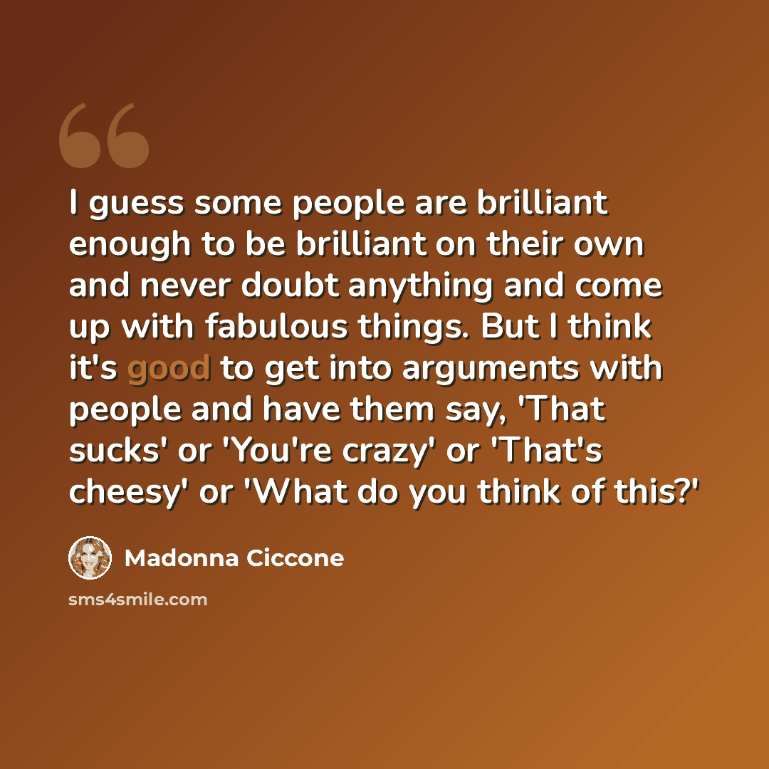 “I guess some people are brilliant enough to be brilliant on their own and never doubt anything and come up with fabulous things. But I think it's good to get into arguments with people and have them say, 'That sucks' or 'You're crazy' or 'That's cheesy' or 'What do you think of this?'” quote by Madonna Ciccone