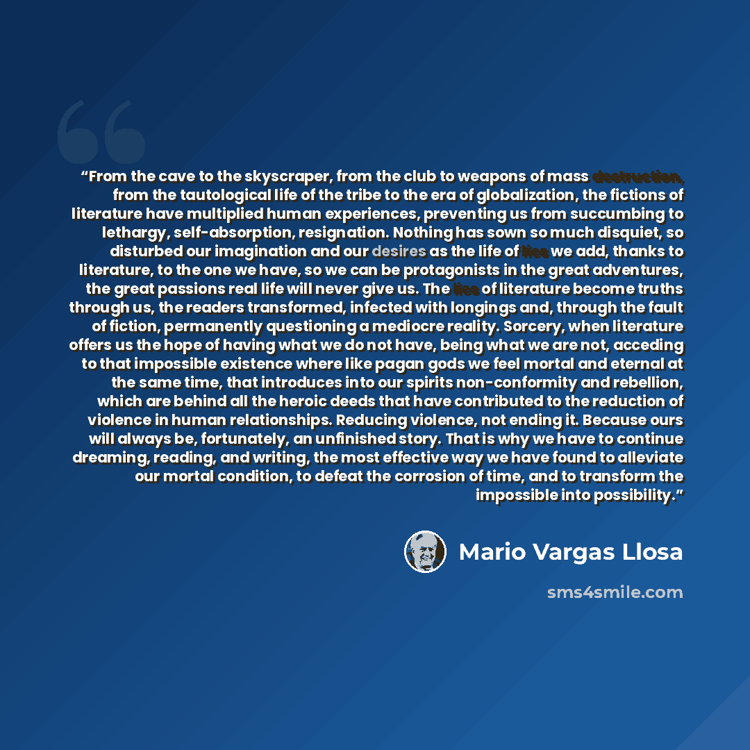 “From the cave to the skyscraper, from the club to weapons of mass destruction, from the tautological life of the tribe to the era of globalization, the fictions of literature have multiplied human experiences, preventing us from succumbing to lethargy, self-absorption, resignation. Nothing has…” quote by Mario Vargas Llosa