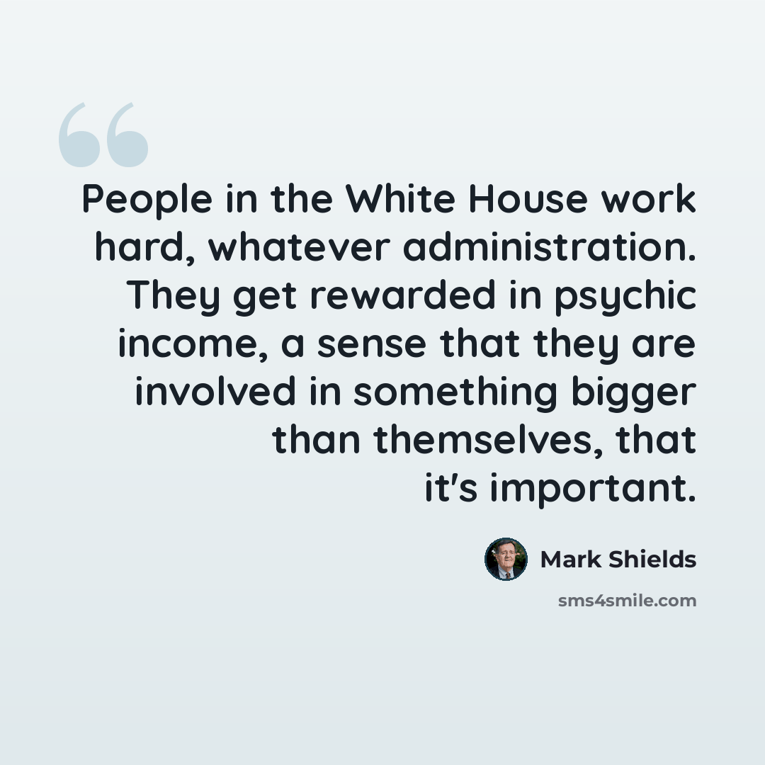 “People in the White House work hard, whatever administration. They get rewarded in psychic income, a sense that they are involved in something bigger than themselves, that it's important.” quote by Mark Shields