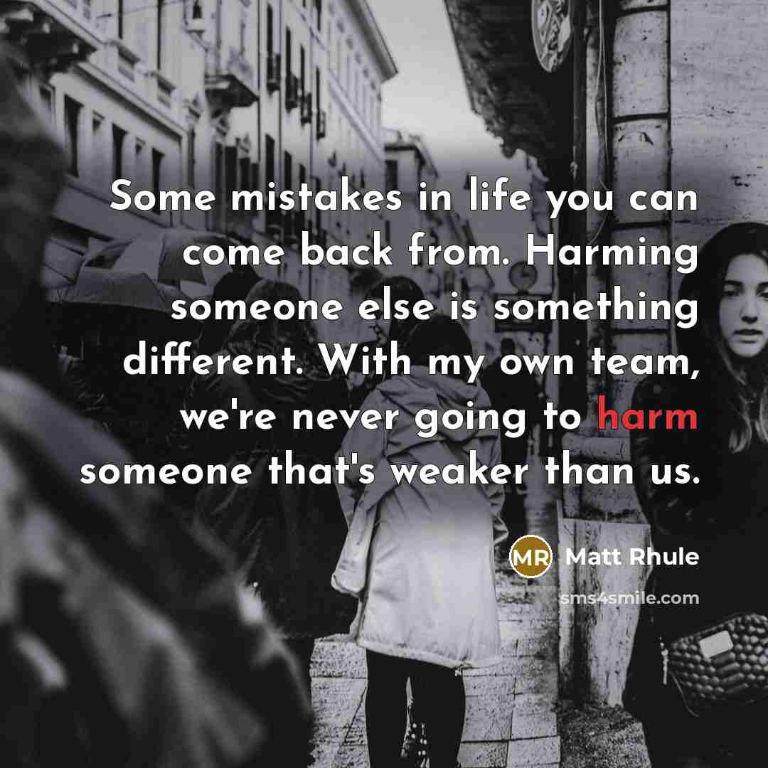 “Some mistakes in life you can come back from. Harming someone else is something different. With my own team, we're never going to harm someone that's weaker than us.” quote by Matt Rhule