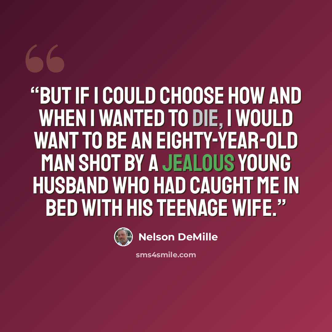 “But if I could choose how and when I wanted to die, I would want to be an eighty-year-old man shot by a jealous young husband who had caught me in bed with his teenage wife.” quote by Nelson DeMille