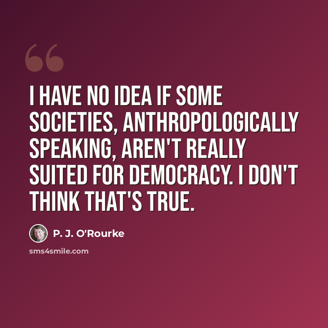 “I have no idea if some societies, anthropologically speaking, aren't really suited for democracy. I don't think that's true.” quote by P. J. O'Rourke