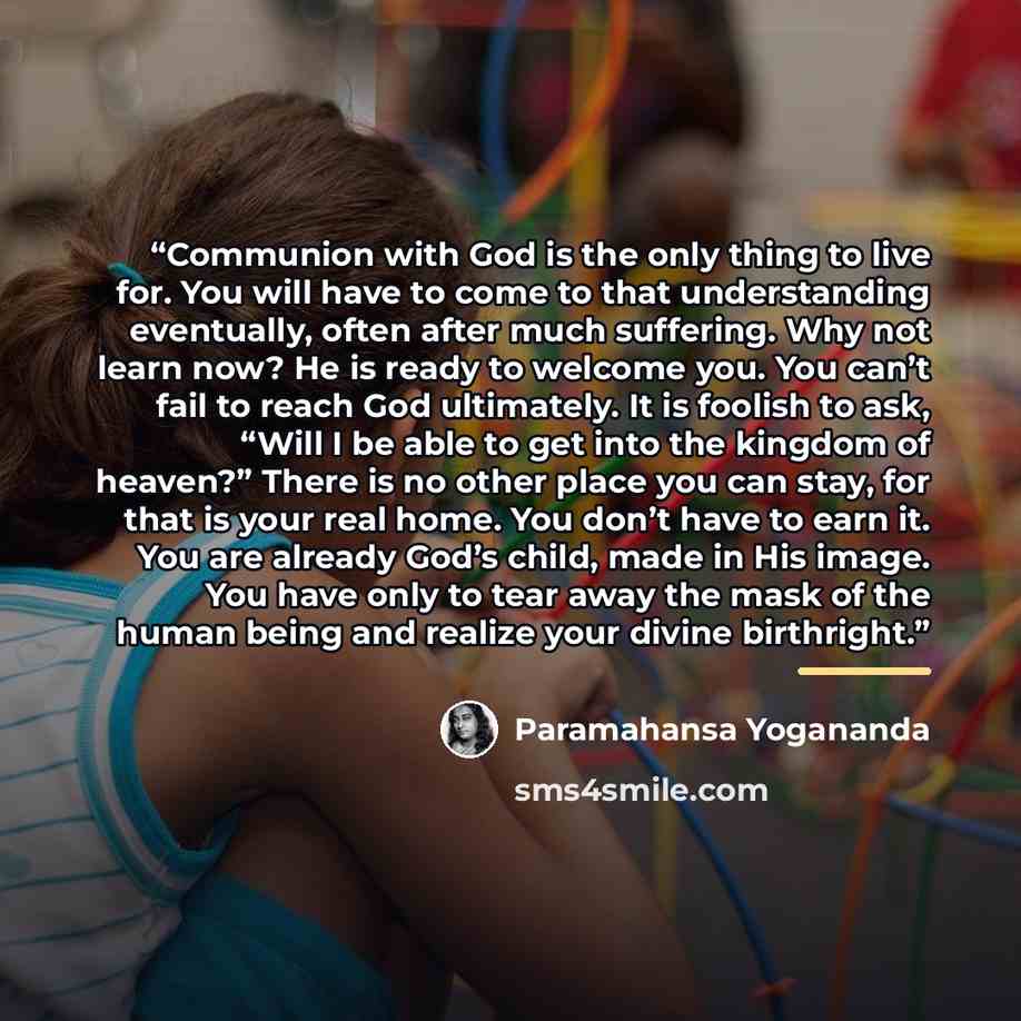 “Communion with God is the only thing to live for. You will have to come to that understanding eventually, often after much suffering. Why not learn now? He is ready to welcome you. You can’t fail to reach God ultimately. It is foolish to ask, “Will I be able to get into the kingdom of heaven?”…” quote by Paramahansa Yogananda