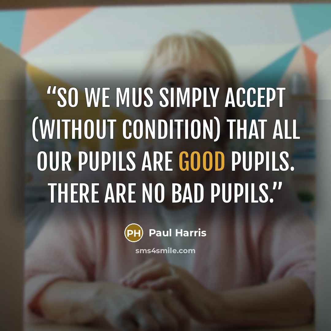 “So we mus simply accept (without condition) that all our pupils are good pupils. There are no bad pupils.” quote by Paul Harris
