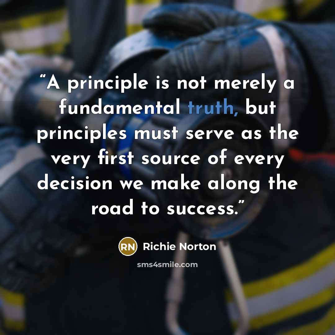 “A principle is not merely a fundamental truth, but principles must serve as the very first source of every decision we make along the road to success.” quote by Richie Norton