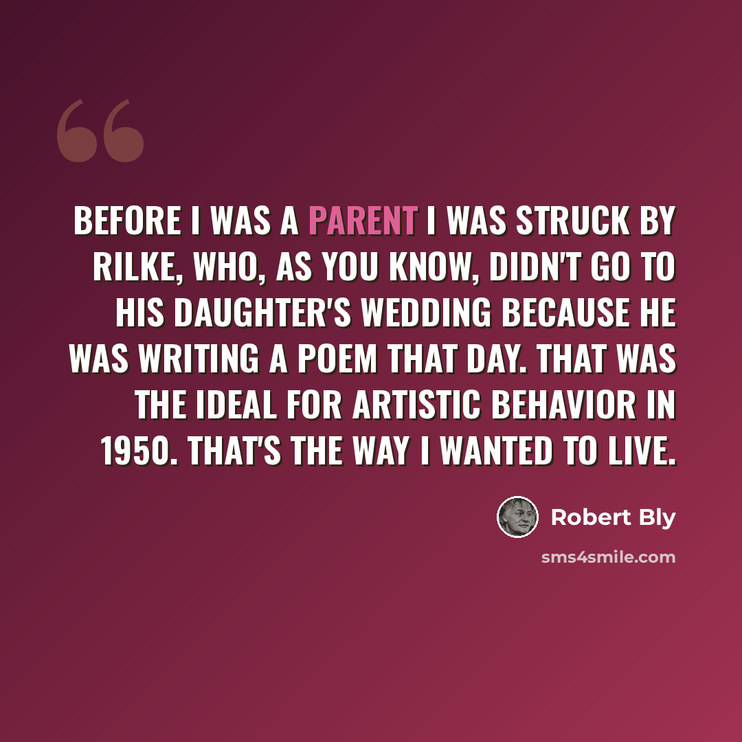 “Before I was a parent I was struck by Rilke, who, as you know, didn't go to his daughter's wedding because he was writing a poem that day. That was the ideal for artistic behavior in 1950. That's the way I wanted to live.” quote by Robert Bly